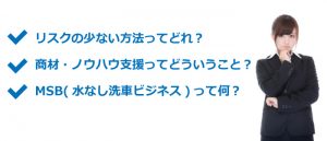 リスクの少ない方法ってどれ？ 商材・ノウハウ支援ってどういうこと？ MSB(水なし洗車ビジネス)って何？